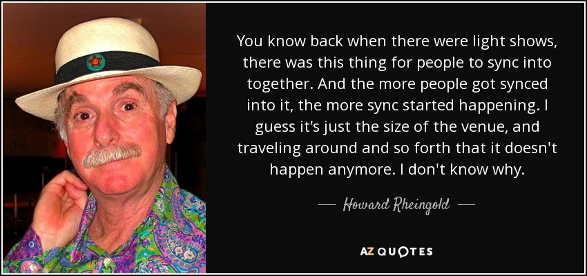 You know back when there were light shows, there was this thing for people to sync into together. And the more people got synced into it, the more sync started happening. I guess it's just the size of the venue, and traveling around and so forth that it doesn't happen anymore. I don't know why. - Howard Rheingold