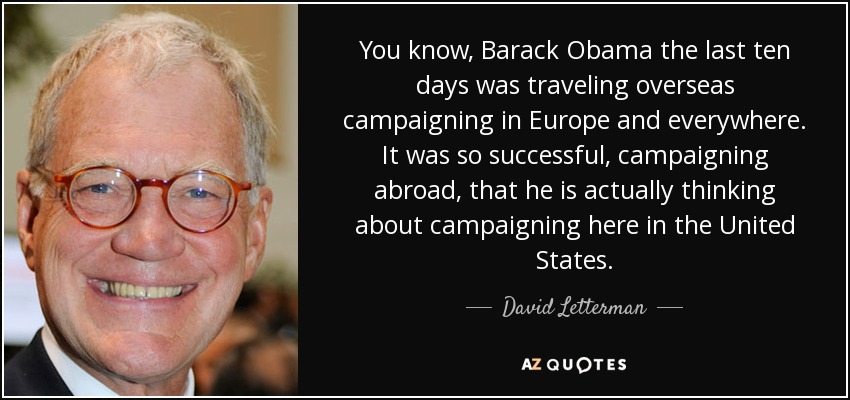 You know, Barack Obama the last ten days was traveling overseas campaigning in Europe and everywhere. It was so successful, campaigning abroad, that he is actually thinking about campaigning here in the United States. - David Letterman