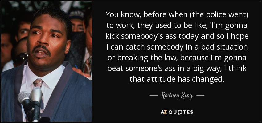 You know, before when (the police went) to work, they used to be like, 'I'm gonna kick somebody's ass today and so I hope I can catch somebody in a bad situation or breaking the law, because I'm gonna beat someone's ass in a big way, I think that attitude has changed. - Rodney King