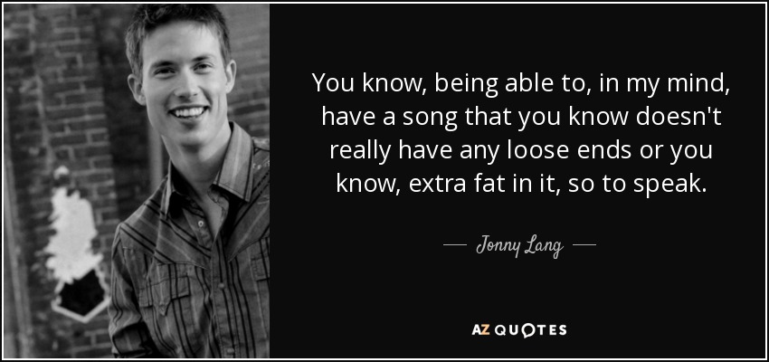You know, being able to, in my mind, have a song that you know doesn't really have any loose ends or you know, extra fat in it, so to speak. - Jonny Lang