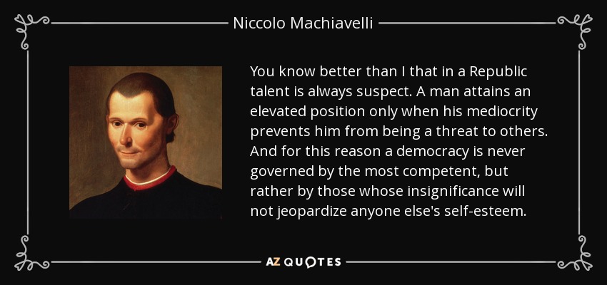 You know better than I that in a Republic talent is always suspect. A man attains an elevated position only when his mediocrity prevents him from being a threat to others. And for this reason a democracy is never governed by the most competent, but rather by those whose insignificance will not jeopardize anyone else's self-esteem. - Niccolo Machiavelli