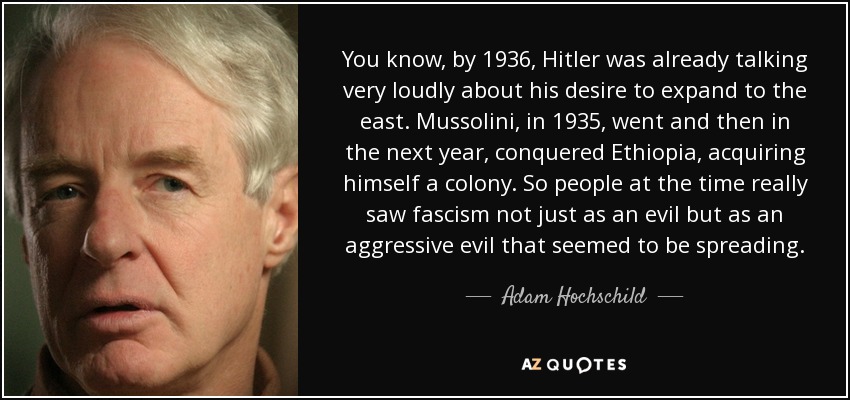 You know, by 1936, Hitler was already talking very loudly about his desire to expand to the east. Mussolini, in 1935, went and then in the next year, conquered Ethiopia, acquiring himself a colony. So people at the time really saw fascism not just as an evil but as an aggressive evil that seemed to be spreading. - Adam Hochschild
