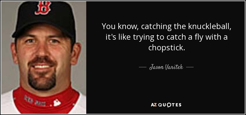 You know, catching the knuckleball, it's like trying to catch a fly with a chopstick. - Jason Varitek