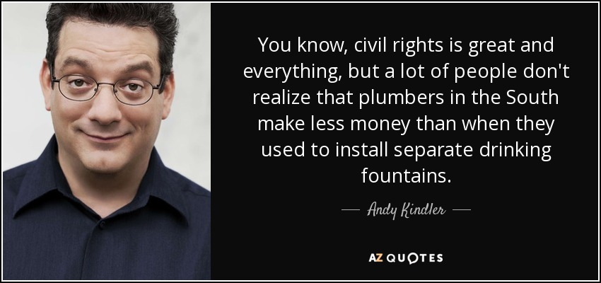 You know, civil rights is great and everything, but a lot of people don't realize that plumbers in the South make less money than when they used to install separate drinking fountains. - Andy Kindler