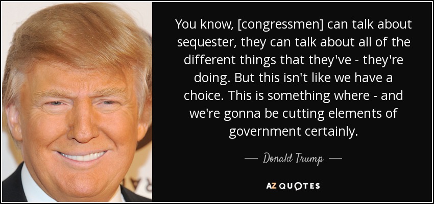 You know, [congressmen] can talk about sequester, they can talk about all of the different things that they've - they're doing. But this isn't like we have a choice. This is something where - and we're gonna be cutting elements of government certainly. - Donald Trump