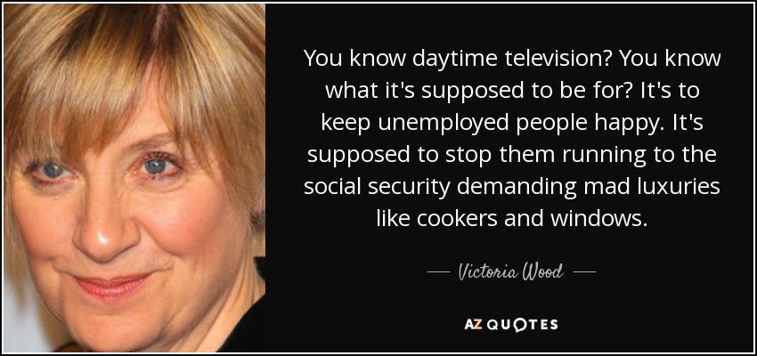 You know daytime television? You know what it's supposed to be for? It's to keep unemployed people happy. It's supposed to stop them running to the social security demanding mad luxuries like cookers and windows. - Victoria Wood