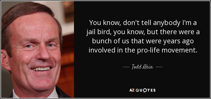 You know, don't tell anybody I'm a jail bird, you know, but there were a bunch of us that were years ago involved in the pro-life movement. - Todd Akin