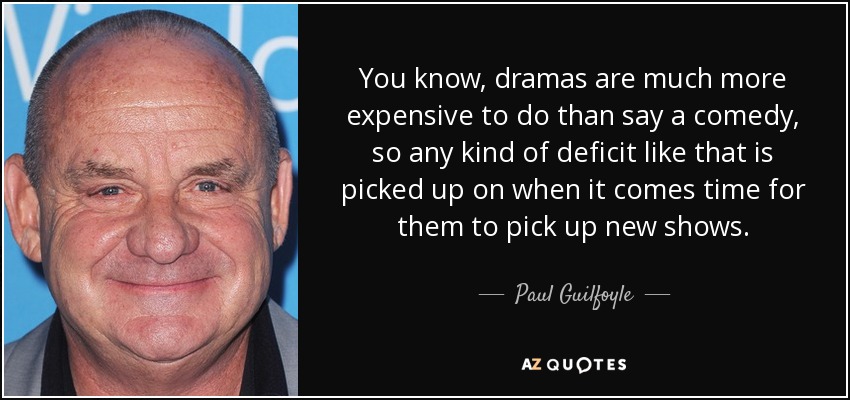 You know, dramas are much more expensive to do than say a comedy, so any kind of deficit like that is picked up on when it comes time for them to pick up new shows. - Paul Guilfoyle