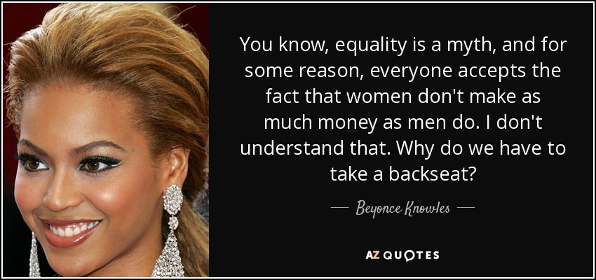 You know, equality is a myth, and for some reason, everyone accepts the fact that women don't make as much money as men do. I don't understand that. Why do we have to take a backseat? - Beyonce Knowles