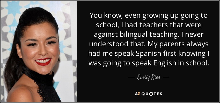 You know, even growing up going to school, I had teachers that were against bilingual teaching. I never understood that. My parents always had me speak Spanish first knowing I was going to speak English in school. - Emily Rios