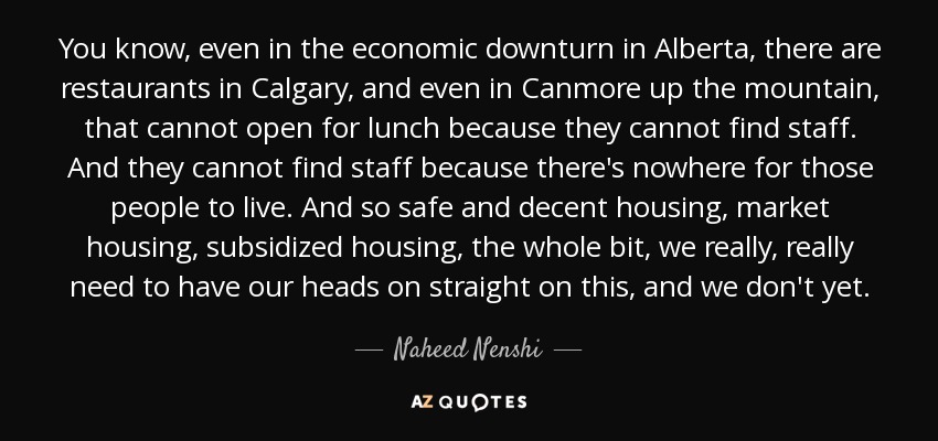 You know, even in the economic downturn in Alberta, there are restaurants in Calgary, and even in Canmore up the mountain, that cannot open for lunch because they cannot find staff. And they cannot find staff because there's nowhere for those people to live. And so safe and decent housing, market housing, subsidized housing, the whole bit, we really, really need to have our heads on straight on this, and we don't yet. - Naheed Nenshi