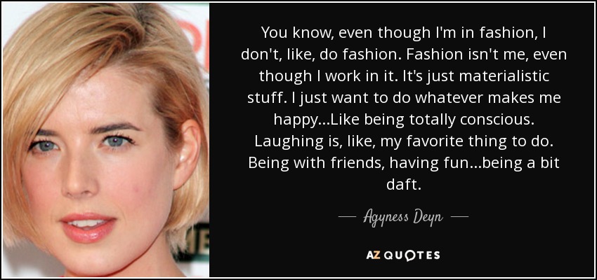 You know, even though I'm in fashion, I don't, like, do fashion. Fashion isn't me, even though I work in it. It's just materialistic stuff. I just want to do whatever makes me happy...Like being totally conscious. Laughing is, like, my favorite thing to do. Being with friends, having fun...being a bit daft. - Agyness Deyn