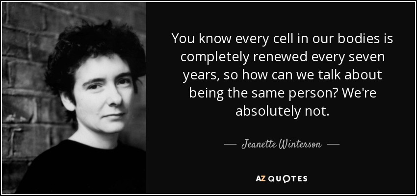 You know every cell in our bodies is completely renewed every seven years, so how can we talk about being the same person? We're absolutely not. - Jeanette Winterson