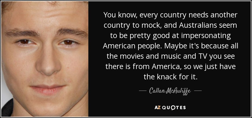 You know, every country needs another country to mock, and Australians seem to be pretty good at impersonating American people. Maybe it's because all the movies and music and TV you see there is from America, so we just have the knack for it. - Callan McAuliffe