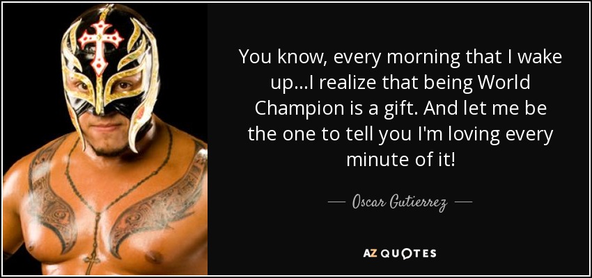 You know, every morning that I wake up...I realize that being World Champion is a gift. And let me be the one to tell you I'm loving every minute of it! - Oscar Gutierrez