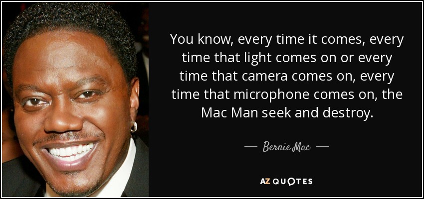 You know, every time it comes, every time that light comes on or every time that camera comes on, every time that microphone comes on, the Mac Man seek and destroy. - Bernie Mac