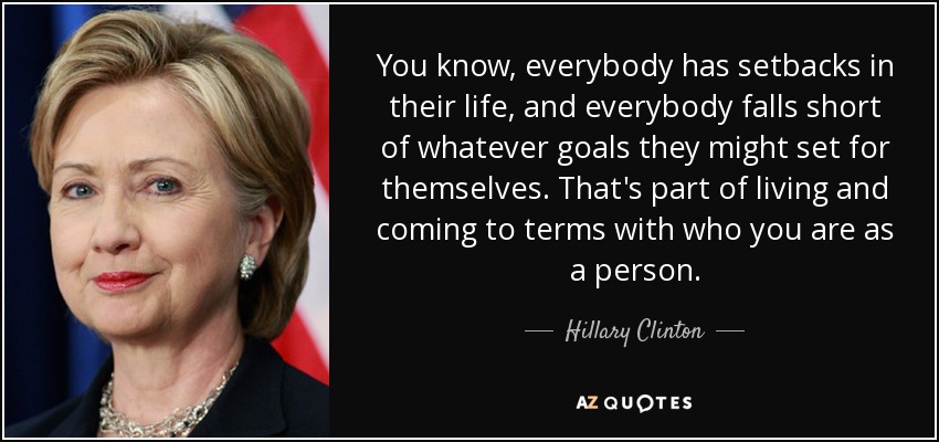 You know, everybody has setbacks in their life, and everybody falls short of whatever goals they might set for themselves. That's part of living and coming to terms with who you are as a person. - Hillary Clinton