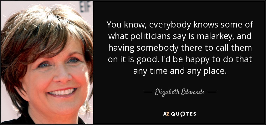 You know, everybody knows some of what politicians say is malarkey, and having somebody there to call them on it is good. I'd be happy to do that any time and any place. - Elizabeth Edwards