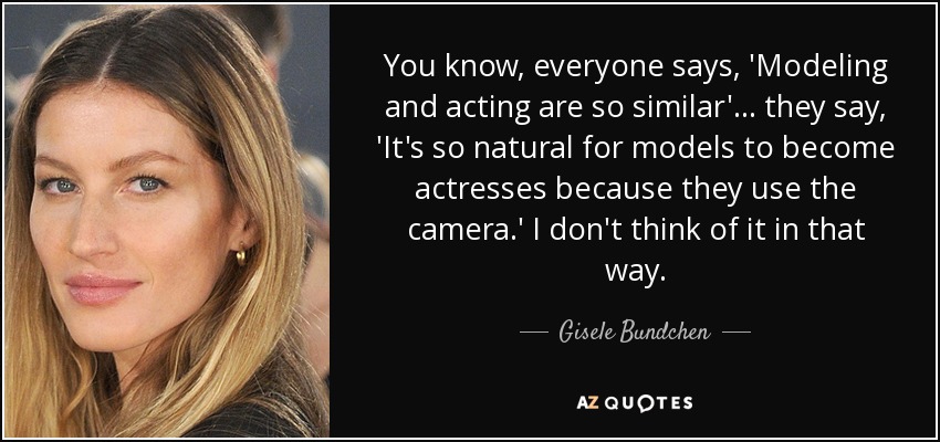 You know, everyone says, 'Modeling and acting are so similar'... they say, 'It's so natural for models to become actresses because they use the camera.' I don't think of it in that way. - Gisele Bundchen