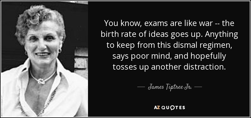 You know, exams are like war -- the birth rate of ideas goes up. Anything to keep from this dismal regimen, says poor mind, and hopefully tosses up another distraction. - James Tiptree Jr.