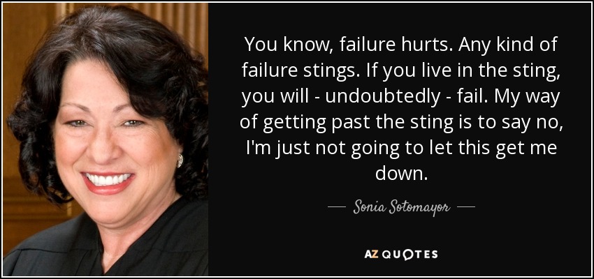 You know, failure hurts. Any kind of failure stings. If you live in the sting, you will - undoubtedly - fail. My way of getting past the sting is to say no, I'm just not going to let this get me down. - Sonia Sotomayor