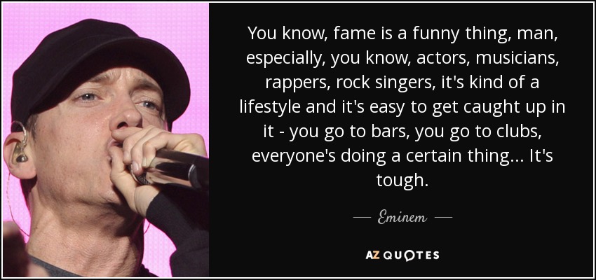 You know, fame is a funny thing, man, especially, you know, actors, musicians, rappers, rock singers, it's kind of a lifestyle and it's easy to get caught up in it - you go to bars, you go to clubs, everyone's doing a certain thing... It's tough. - Eminem