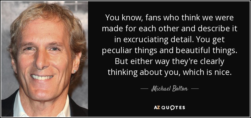 You know, fans who think we were made for each other and describe it in excruciating detail. You get peculiar things and beautiful things. But either way they're clearly thinking about you, which is nice. - Michael Bolton