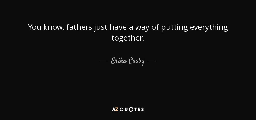 You know, fathers just have a way of putting everything together. - Erika Cosby
