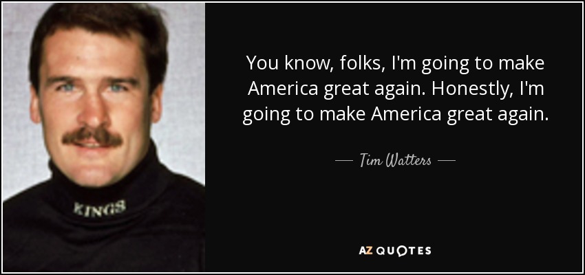 You know, folks, I'm going to make America great again. Honestly, I'm going to make America great again. - Tim Watters
