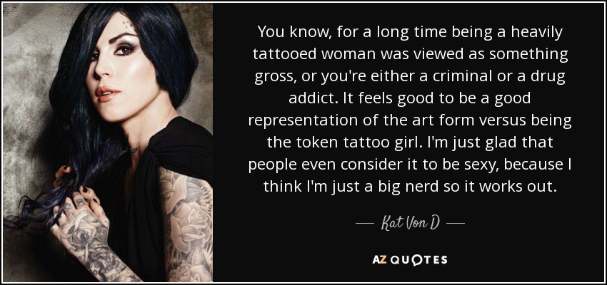 You know, for a long time being a heavily tattooed woman was viewed as something gross, or you're either a criminal or a drug addict. It feels good to be a good representation of the art form versus being the token tattoo girl. I'm just glad that people even consider it to be sexy, because I think I'm just a big nerd so it works out. - Kat Von D