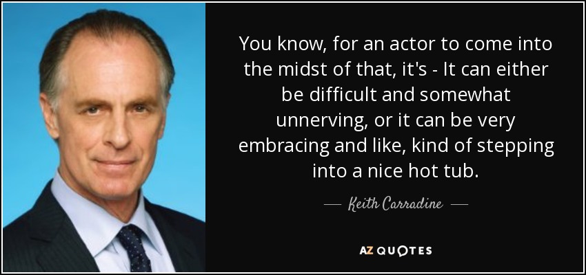 You know, for an actor to come into the midst of that, it's - It can either be difficult and somewhat unnerving, or it can be very embracing and like, kind of stepping into a nice hot tub. - Keith Carradine