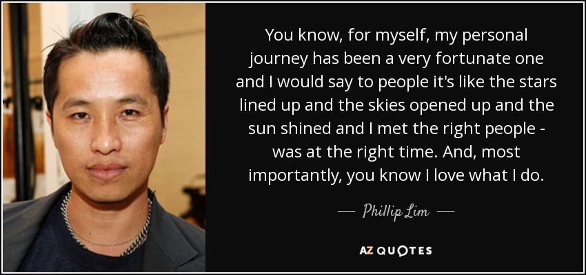 You know, for myself, my personal journey has been a very fortunate one and I would say to people it's like the stars lined up and the skies opened up and the sun shined and I met the right people - was at the right time. And, most importantly, you know I love what I do. - Phillip Lim