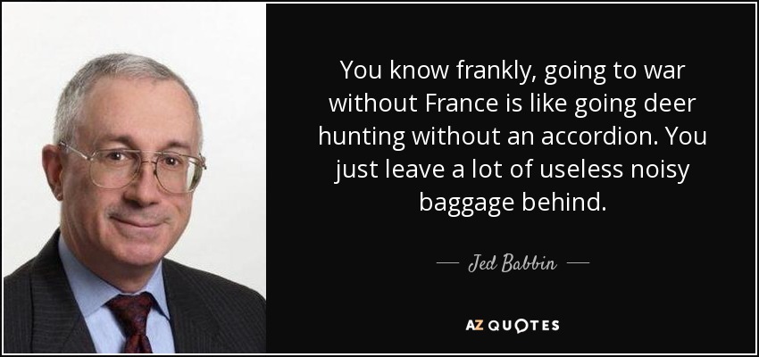 You know frankly, going to war without France is like going deer hunting without an accordion. You just leave a lot of useless noisy baggage behind. - Jed Babbin