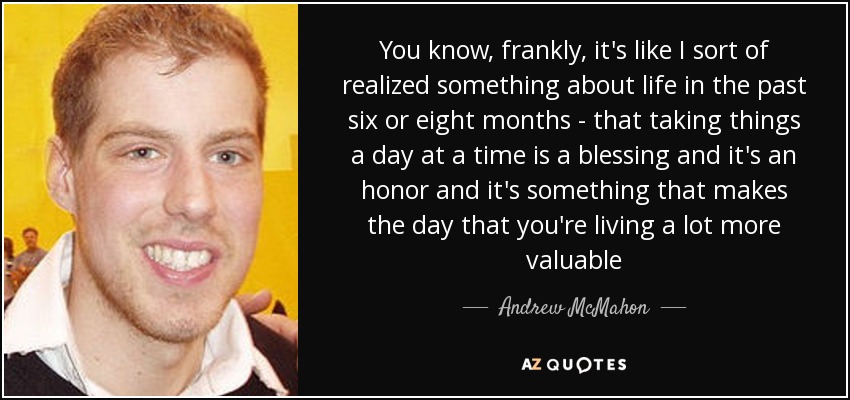 You know, frankly, it's like I sort of realized something about life in the past six or eight months - that taking things a day at a time is a blessing and it's an honor and it's something that makes the day that you're living a lot more valuable - Andrew McMahon