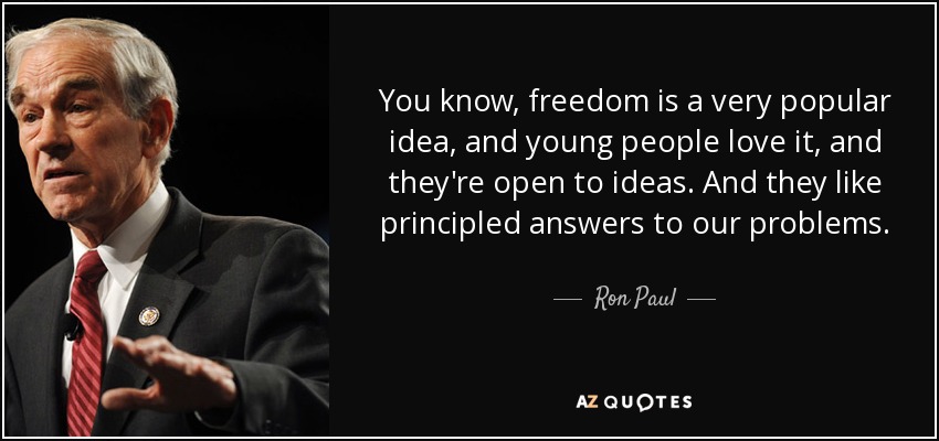 You know, freedom is a very popular idea, and young people love it, and they're open to ideas. And they like principled answers to our problems. - Ron Paul