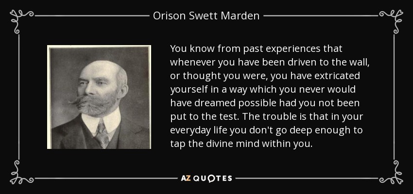 You know from past experiences that whenever you have been driven to the wall, or thought you were, you have extricated yourself in a way which you never would have dreamed possible had you not been put to the test. The trouble is that in your everyday life you don't go deep enough to tap the divine mind within you. - Orison Swett Marden