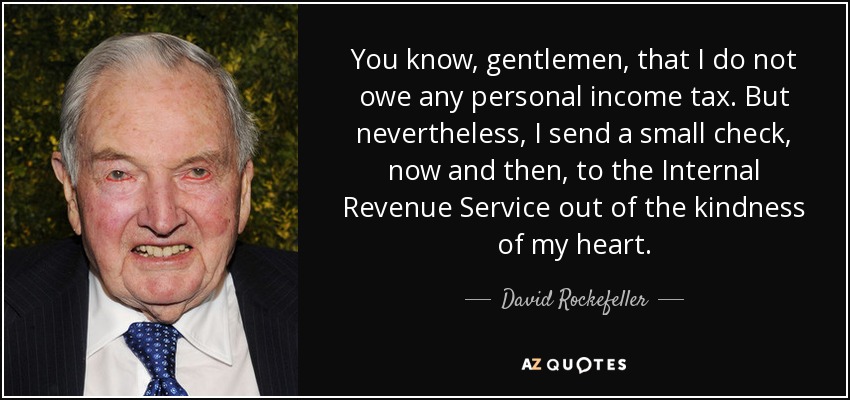 You know, gentlemen, that I do not owe any personal income tax. But nevertheless, I send a small check, now and then, to the Internal Revenue Service out of the kindness of my heart. - David Rockefeller