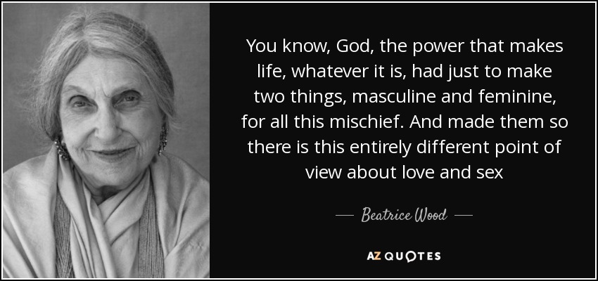 You know, God, the power that makes life, whatever it is, had just to make two things, masculine and feminine, for all this mischief. And made them so there is this entirely different point of view about love and sex - Beatrice Wood