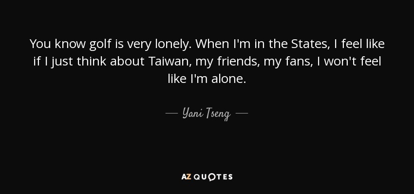 You know golf is very lonely. When I'm in the States, I feel like if I just think about Taiwan, my friends, my fans, I won't feel like I'm alone. - Yani Tseng