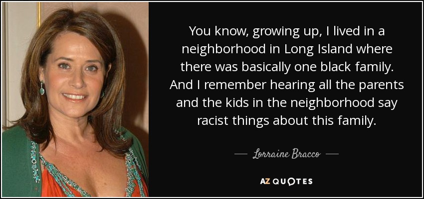 You know, growing up, I lived in a neighborhood in Long Island where there was basically one black family. And I remember hearing all the parents and the kids in the neighborhood say racist things about this family. - Lorraine Bracco