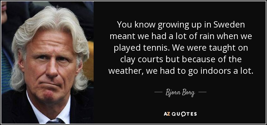 You know growing up in Sweden meant we had a lot of rain when we played tennis. We were taught on clay courts but because of the weather, we had to go indoors a lot. - Bjorn Borg