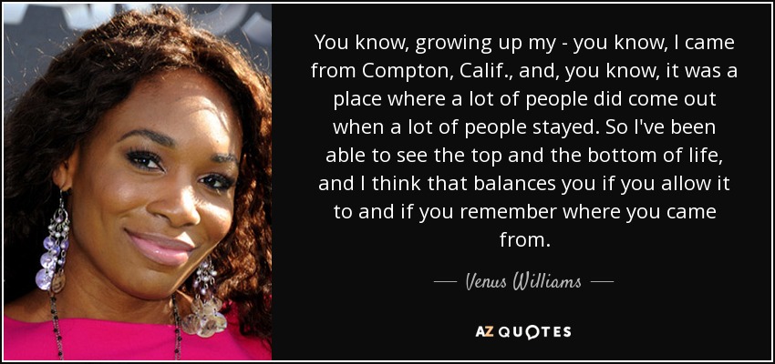 You know, growing up my - you know, I came from Compton, Calif., and, you know, it was a place where a lot of people did come out when a lot of people stayed. So I've been able to see the top and the bottom of life, and I think that balances you if you allow it to and if you remember where you came from. - Venus Williams