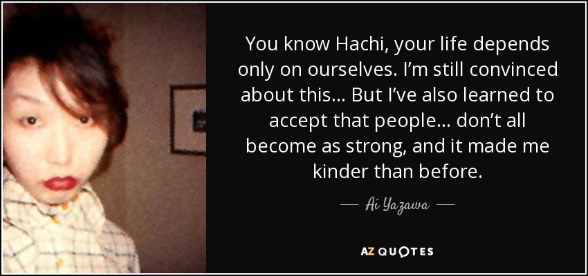 You know Hachi, your life depends only on ourselves. I’m still convinced about this… But I’ve also learned to accept that people… don’t all become as strong, and it made me kinder than before. - Ai Yazawa