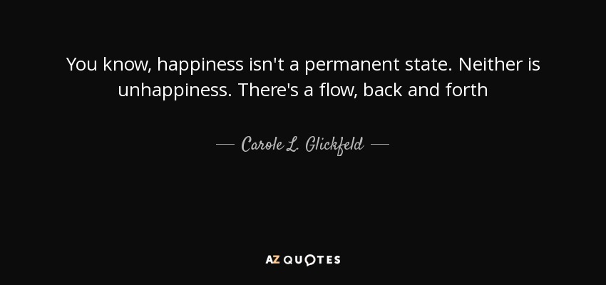 You know, happiness isn't a permanent state. Neither is unhappiness. There's a flow, back and forth - Carole L. Glickfeld