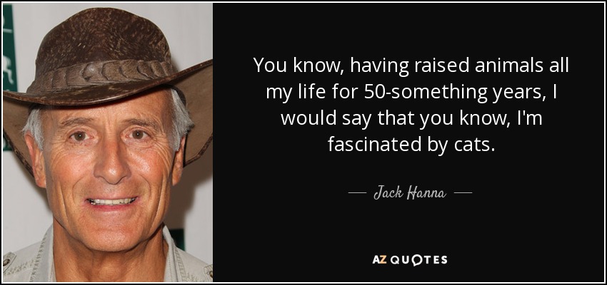 You know, having raised animals all my life for 50-something years, I would say that you know, I'm fascinated by cats. - Jack Hanna