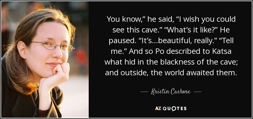 You know,” he said, “I wish you could see this cave.” “What’s it like?” He paused. “It’s...beautiful, really.” “Tell me.” And so Po described to Katsa what hid in the blackness of the cave; and outside, the world awaited them. - Kristin Cashore