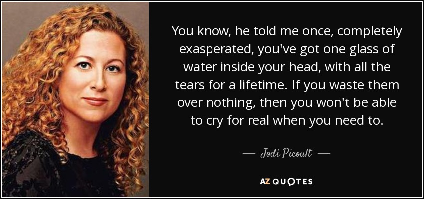 You know, he told me once, completely exasperated, you've got one glass of water inside your head, with all the tears for a lifetime. If you waste them over nothing, then you won't be able to cry for real when you need to. - Jodi Picoult