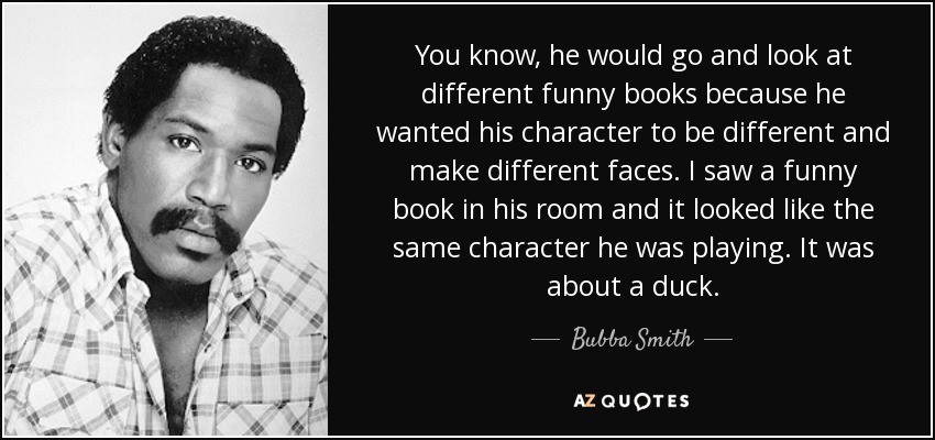 You know, he would go and look at different funny books because he wanted his character to be different and make different faces. I saw a funny book in his room and it looked like the same character he was playing. It was about a duck. - Bubba Smith