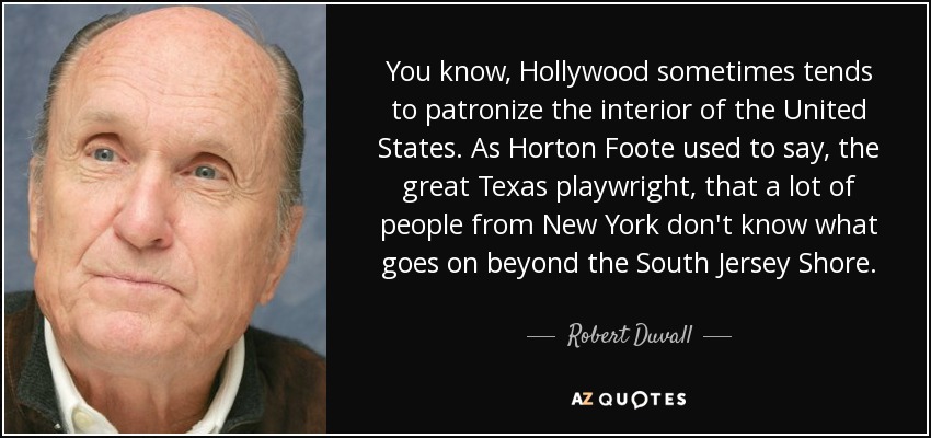 You know, Hollywood sometimes tends to patronize the interior of the United States. As Horton Foote used to say, the great Texas playwright, that a lot of people from New York don't know what goes on beyond the South Jersey Shore. - Robert Duvall