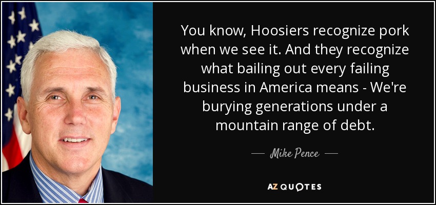 You know, Hoosiers recognize pork when we see it. And they recognize what bailing out every failing business in America means - We're burying generations under a mountain range of debt. - Mike Pence